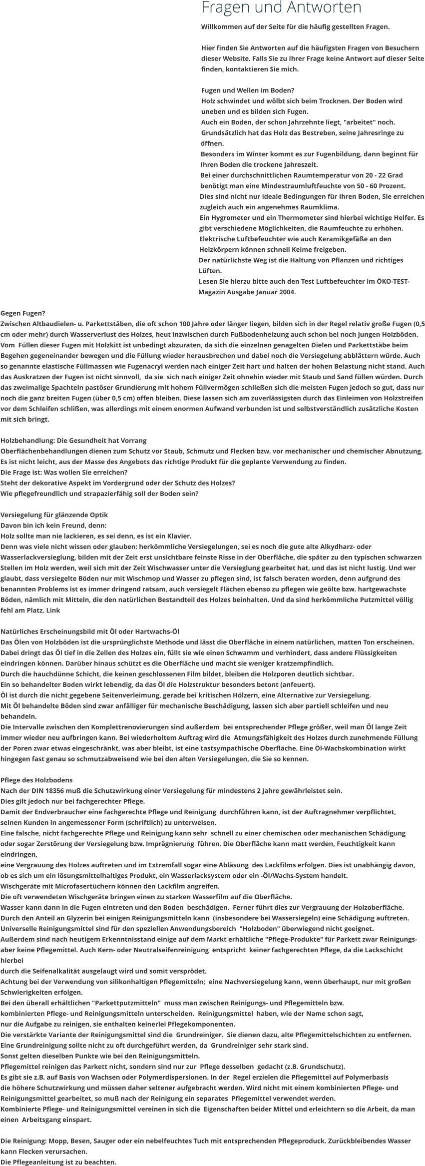 Fragen und Antworten Willkommen auf der Seite fr die hufig gestellten Fragen.  Hier finden Sie Antworten auf die hufigsten Fragen von Besuchern dieser Website. Falls Sie zu Ihrer Frage keine Antwort auf dieser Seite finden, kontaktieren Sie mich.  Fugen und Wellen im Boden? Holz schwindet und wlbt sich beim Trocknen. Der Boden wird uneben und es bilden sich Fugen. Auch ein Boden, der schon Jahrzehnte liegt, "arbeitet" noch. Grundstzlich hat das Holz das Bestreben, seine Jahresringe zu ffnen.  Besonders im Winter kommt es zur Fugenbildung, dann beginnt fr Ihren Boden die trockene Jahreszeit. Bei einer durchschnittlichen Raumtemperatur von 20 - 22 Grad bentigt man eine Mindestraumluftfeuchte von 50 - 60 Prozent. Dies sind nicht nur ideale Bedingungen fr Ihren Boden, Sie erreichen zugleich auch ein angenehmes Raumklima. Ein Hygrometer und ein Thermometer sind hierbei wichtige Helfer. Es gibt verschiedene Mglichkeiten, die Raumfeuchte zu erhhen. Elektrische Luftbefeuchter wie auch Keramikgefe an den Heizkrpern knnen schnell Keime freigeben. Der natrlichste Weg ist die Haltung von Pflanzen und richtiges Lften. Lesen Sie hierzu bitte auch den Test Luftbefeuchter im KO-TEST-Magazin Ausgabe Januar 2004.  Gegen Fugen? Zwischen Altbaudielen- u. Parkettstben, die oft schon 100 Jahre oder lnger liegen, bilden sich in der Regel relativ groe Fugen (0,5 cm oder mehr) durch Wasserverlust des Holzes, heut inzwischen durch Fubodenheizung auch schon bei noch jungen Holzbden. Vom  Fllen dieser Fugen mit Holzkitt ist unbedingt abzuraten, da sich die einzelnen genagelten Dielen und Parkettstbe beim Begehen gegeneinander bewegen und die Fllung wieder herausbrechen und dabei noch die Versiegelung abblttern wrde. Auch so genannte elastische Fllmassen wie Fugenacryl werden nach einiger Zeit hart und halten der hohen Belastung nicht stand. Auch das Auskratzen der Fugen ist nicht sinnvoll,  da sie  sich nach einiger Zeit ohnehin wieder mit Staub und Sand fllen wrden. Durch das zweimalige Spachteln pastser Grundierung mit hohem Fllvermgen schlieen sich die meisten Fugen jedoch so gut, dass nur noch die ganz breiten Fugen (ber 0,5 cm) offen bleiben. Diese lassen sich am zuverlssigsten durch das Einleimen von Holzstreifen vor dem Schleifen schlien, was allerdings mit einem enormen Aufwand verbunden ist und selbstverstndlich zustzliche Kosten mit sich bringt.  Holzbehandlung: Die Gesundheit hat Vorrang Oberflchenbehandlungen dienen zum Schutz vor Staub, Schmutz und Flecken bzw. vor mechanischer und chemischer Abnutzung.  Es ist nicht leicht, aus der Masse des Angebots das richtige Produkt fr die geplante Verwendung zu finden. Die Frage ist: Was wollen Sie erreichen? Steht der dekorative Aspekt im Vordergrund oder der Schutz des Holzes?  Wie pflegefreundlich und strapazierfhig soll der Boden sein?  Versiegelung fr glnzende Optik Davon bin ich kein Freund, denn: Holz sollte man nie lackieren, es sei denn, es ist ein Klavier.  Denn was viele nicht wissen oder glauben: herkmmliche Versiegelungen, sei es noch die gute alte Alkydharz- oder Wasserlackversieglung, bilden mit der Zeit erst unsichtbare feinste Risse in der Oberflche, die spter zu den typischen schwarzen Stellen im Holz werden, weil sich mit der Zeit Wischwasser unter die Versieglung gearbeitet hat, und das ist nicht lustig. Und wer glaubt, dass versiegelte Bden nur mit Wischmop und Wasser zu pflegen sind, ist falsch beraten worden, denn aufgrund des benannten Problems ist es immer dringend ratsam, auch versiegelt Flchen ebenso zu pflegen wie gelte bzw. hartgewachste Bden, nmlich mit Mitteln, die den natrlichen Bestandteil des Holzes beinhalten. Und da sind herkmmliche Putzmittel vllig fehl am Platz. Link   Natrliches Erscheinungsbild mit l oder Hartwachs-l Das len von Holzbden ist die ursprnglichste Methode und lsst die Oberflche in einem natrlichen, matten Ton erscheinen. Dabei dringt das l tief in die Zellen des Holzes ein, fllt sie wie einen Schwamm und verhindert, dass andere Flssigkeiten eindringen knnen. Darber hinaus schtzt es die Oberflche und macht sie weniger kratzempfindlich. Durch die hauchdnne Schicht, die keinen geschlossenen Film bildet, bleiben die Holzporen deutlich sichtbar. Ein so behandelter Boden wirkt lebendig, da das l die Holzstruktur besonders betont (anfeuert). l ist durch die nicht gegebene Seitenverleimung, gerade bei kritischen Hlzern, eine Alternative zur Versiegelung. Mit l behandelte Bden sind zwar anflliger fr mechanische Beschdigung, lassen sich aber partiell schleifen und neu behandeln. Die Intervalle zwischen den Komplettrenovierungen sind auerdem  bei entsprechender Pflege grer, weil man l lange Zeit immer wieder neu aufbringen kann. Bei wiederholtem Auftrag wird die  Atmungsfhigkeit des Holzes durch zunehmende Fllung der Poren zwar etwas eingeschrnkt, was aber bleibt, ist eine tastsympathische Oberflche. Eine l-Wachskombination wirkt hingegen fast genau so schmutzabweisend wie bei den alten Versiegelungen, die Sie so kennen.  Pflege des Holzbodens Nach der DIN 18356 mu die Schutzwirkung einer Versiegelung fr mindestens 2 Jahre gewhrleistet sein. Dies gilt jedoch nur bei fachgerechter Pflege. Damit der Endverbraucher eine fachgerechte Pflege und Reinigung  durchfhren kann, ist der Auftragnehmer verpflichtet, seinen Kunden in angemessener Form (schriftlich) zu unterweisen. Eine falsche, nicht fachgerechte Pflege und Reinigung kann sehr  schnell zu einer chemischen oder mechanischen Schdigung oder sogar Zerstrung der Versiegelung bzw. Imprgnierung  fhren. Die Oberflche kann matt werden, Feuchtigkeit kann eindringen, eine Vergrauung des Holzes auftreten und im Extremfall sogar eine Ablsung  des Lackfilms erfolgen. Dies ist unabhngig davon, ob es sich um ein lsungsmittelhaltiges Produkt, ein Wasserlacksystem oder ein -l/Wachs-System handelt. Wischgerte mit Microfasertchern knnen den Lackfilm angreifen. Die oft verwendeten Wischgerte bringen einen zu starken Wasserfilm auf die Oberflche. Wasser kann dann in die Fugen eintreten und den Boden  beschdigen.  Ferner fhrt dies zur Vergrauung der Holzoberflche. Durch den Anteil an Glyzerin bei einigen Reinigungsmitteln kann  (insbesondere bei Wassersiegeln) eine Schdigung auftreten. Universelle Reinigungsmittel sind fr den speziellen Anwendungsbereich  "Holzboden" berwiegend nicht geeignet. Auerdem sind nach heutigem Erkenntnisstand einige auf dem Markt erhltliche "Pflege-Produkte" fr Parkett zwar Reinigungs-  aber keine Pflegemittel. Auch Kern- oder Neutralseifenreinigung  entspricht  keiner fachgerechten Pflege, da die Lackschicht hierbei durch die Seifenalkalitt ausgelaugt wird und somit versprdet. Achtung bei der Verwendung von silikonhaltigen Pflegemitteln;  eine Nachversiegelung kann, wenn berhaupt, nur mit groen  Schwierigkeiten erfolgen.  Bei den berall erhltlichen "Parkettputzmitteln"  muss man zwischen Reinigungs- und Pflegemitteln bzw. kombinierten Pflege- und Reinigungsmitteln unterscheiden.  Reinigungsmittel  haben, wie der Name schon sagt,  nur die Aufgabe zu reinigen, sie enthalten keinerlei Pflegekomponenten. Die verstrkte Variante der Reinigungsmittel sind die  Grundreiniger.  Sie dienen dazu, alte Pflegemittelschichten zu entfernen. Eine Grundreinigung sollte nicht zu oft durchgefhrt werden, da  Grundreiniger sehr stark sind.  Sonst gelten dieselben Punkte wie bei den Reinigungsmitteln. Pflegemittel reinigen das Parkett nicht, sondern sind nur zur  Pflege desselben  gedacht (z.B. Grundschutz).  Es gibt sie z.B. auf Basis von Wachsen oder Polymerdispersionen. In der  Regel erzielen die Pflegemittel auf Polymerbasis die hhere Schutzwirkung und mssen daher seltener aufgebracht werden. Wird nicht mit einem kombinierten Pflege- und Reinigungsmittel gearbeitet, so mu nach der Reinigung ein separates  Pflegemittel verwendet werden. Kombinierte Pflege- und Reinigungsmittel vereinen in sich die  Eigenschaften beider Mittel und erleichtern so die Arbeit, da man einen  Arbeitsgang einspart.  Die Reinigung: Mopp, Besen, Sauger oder ein nebelfeuchtes Tuch mit entsprechenden Pflegeproduck. Zurckbleibendes Wasser kann Flecken verursachen.  Die Pflegeanleitung ist zu beachten.