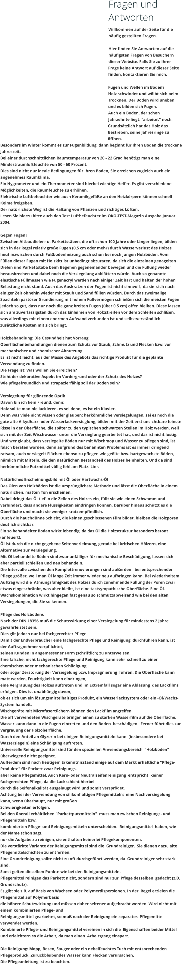 Fragen und Antworten Willkommen auf der Seite fr die hufig gestellten Fragen.  Hier finden Sie Antworten auf die hufigsten Fragen von Besuchern dieser Website. Falls Sie zu Ihrer Frage keine Antwort auf dieser Seite finden, kontaktieren Sie mich.  Fugen und Wellen im Boden? Holz schwindet und wlbt sich beim Trocknen. Der Boden wird uneben und es bilden sich Fugen. Auch ein Boden, der schon Jahrzehnte liegt, "arbeitet" noch. Grundstzlich hat das Holz das Bestreben, seine Jahresringe zu ffnen.  Besonders im Winter kommt es zur Fugenbildung, dann beginnt fr Ihren Boden die trockene Jahreszeit. Bei einer durchschnittlichen Raumtemperatur von 20 - 22 Grad bentigt man eine Mindestraumluftfeuchte von 50 - 60 Prozent. Dies sind nicht nur ideale Bedingungen fr Ihren Boden, Sie erreichen zugleich auch ein angenehmes Raumklima. Ein Hygrometer und ein Thermometer sind hierbei wichtige Helfer. Es gibt verschiedene Mglichkeiten, die Raumfeuchte zu erhhen. Elektrische Luftbefeuchter wie auch Keramikgefe an den Heizkrpern knnen schnell Keime freigeben. Der natrlichste Weg ist die Haltung von Pflanzen und richtiges Lften. Lesen Sie hierzu bitte auch den Test Luftbefeuchter im KO-TEST-Magazin Ausgabe Januar 2004.  Gegen Fugen? Zwischen Altbaudielen- u. Parkettstben, die oft schon 100 Jahre oder lnger liegen, bilden sich in der Regel relativ groe Fugen (0,5 cm oder mehr) durch Wasserverlust des Holzes, heut inzwischen durch Fubodenheizung auch schon bei noch jungen Holzbden. Vom  Fllen dieser Fugen mit Holzkitt ist unbedingt abzuraten, da sich die einzelnen genagelten Dielen und Parkettstbe beim Begehen gegeneinander bewegen und die Fllung wieder herausbrechen und dabei noch die Versiegelung abblttern wrde. Auch so genannte elastische Fllmassen wie Fugenacryl werden nach einiger Zeit hart und halten der hohen Belastung nicht stand. Auch das Auskratzen der Fugen ist nicht sinnvoll,  da sie  sich nach einiger Zeit ohnehin wieder mit Staub und Sand fllen wrden. Durch das zweimalige Spachteln pastser Grundierung mit hohem Fllvermgen schlieen sich die meisten Fugen jedoch so gut, dass nur noch die ganz breiten Fugen (ber 0,5 cm) offen bleiben. Diese lassen sich am zuverlssigsten durch das Einleimen von Holzstreifen vor dem Schleifen schlien, was allerdings mit einem enormen Aufwand verbunden ist und selbstverstndlich zustzliche Kosten mit sich bringt.  Holzbehandlung: Die Gesundheit hat Vorrang Oberflchenbehandlungen dienen zum Schutz vor Staub, Schmutz und Flecken bzw. vor mechanischer und chemischer Abnutzung.  Es ist nicht leicht, aus der Masse des Angebots das richtige Produkt fr die geplante Verwendung zu finden. Die Frage ist: Was wollen Sie erreichen? Steht der dekorative Aspekt im Vordergrund oder der Schutz des Holzes?  Wie pflegefreundlich und strapazierfhig soll der Boden sein?  Versiegelung fr glnzende Optik Davon bin ich kein Freund, denn: Holz sollte man nie lackieren, es sei denn, es ist ein Klavier.  Denn was viele nicht wissen oder glauben: herkmmliche Versiegelungen, sei es noch die gute alte Alkydharz- oder Wasserlackversieglung, bilden mit der Zeit erst unsichtbare feinste Risse in der Oberflche, die spter zu den typischen schwarzen Stellen im Holz werden, weil sich mit der Zeit Wischwasser unter die Versieglung gearbeitet hat, und das ist nicht lustig. Und wer glaubt, dass versiegelte Bden nur mit Wischmop und Wasser zu pflegen sind, ist falsch beraten worden, denn aufgrund des benannten Problems ist es immer dringend ratsam, auch versiegelt Flchen ebenso zu pflegen wie gelte bzw. hartgewachste Bden, nmlich mit Mitteln, die den natrlichen Bestandteil des Holzes beinhalten. Und da sind herkmmliche Putzmittel vllig fehl am Platz. Link   Natrliches Erscheinungsbild mit l oder Hartwachs-l Das len von Holzbden ist die ursprnglichste Methode und lsst die Oberflche in einem natrlichen, matten Ton erscheinen. Dabei dringt das l tief in die Zellen des Holzes ein, fllt sie wie einen Schwamm und verhindert, dass andere Flssigkeiten eindringen knnen. Darber hinaus schtzt es die Oberflche und macht sie weniger kratzempfindlich. Durch die hauchdnne Schicht, die keinen geschlossenen Film bildet, bleiben die Holzporen deutlich sichtbar. Ein so behandelter Boden wirkt lebendig, da das l die Holzstruktur besonders betont (anfeuert). l ist durch die nicht gegebene Seitenverleimung, gerade bei kritischen Hlzern, eine Alternative zur Versiegelung. Mit l behandelte Bden sind zwar anflliger fr mechanische Beschdigung, lassen sich aber partiell schleifen und neu behandeln. Die Intervalle zwischen den Komplettrenovierungen sind auerdem  bei entsprechender Pflege grer, weil man l lange Zeit immer wieder neu aufbringen kann. Bei wiederholtem Auftrag wird die  Atmungsfhigkeit des Holzes durch zunehmende Fllung der Poren zwar etwas eingeschrnkt, was aber bleibt, ist eine tastsympathische Oberflche. Eine l-Wachskombination wirkt hingegen fast genau so schmutzabweisend wie bei den alten Versiegelungen, die Sie so kennen.  Pflege des Holzbodens Nach der DIN 18356 mu die Schutzwirkung einer Versiegelung fr mindestens 2 Jahre gewhrleistet sein. Dies gilt jedoch nur bei fachgerechter Pflege. Damit der Endverbraucher eine fachgerechte Pflege und Reinigung  durchfhren kann, ist der Auftragnehmer verpflichtet, seinen Kunden in angemessener Form (schriftlich) zu unterweisen. Eine falsche, nicht fachgerechte Pflege und Reinigung kann sehr  schnell zu einer chemischen oder mechanischen Schdigung oder sogar Zerstrung der Versiegelung bzw. Imprgnierung  fhren. Die Oberflche kann matt werden, Feuchtigkeit kann eindringen, eine Vergrauung des Holzes auftreten und im Extremfall sogar eine Ablsung  des Lackfilms erfolgen. Dies ist unabhngig davon, ob es sich um ein lsungsmittelhaltiges Produkt, ein Wasserlacksystem oder ein -l/Wachs-System handelt. Wischgerte mit Microfasertchern knnen den Lackfilm angreifen. Die oft verwendeten Wischgerte bringen einen zu starken Wasserfilm auf die Oberflche. Wasser kann dann in die Fugen eintreten und den Boden  beschdigen.  Ferner fhrt dies zur Vergrauung der Holzoberflche. Durch den Anteil an Glyzerin bei einigen Reinigungsmitteln kann  (insbesondere bei Wassersiegeln) eine Schdigung auftreten. Universelle Reinigungsmittel sind fr den speziellen Anwendungsbereich  "Holzboden" berwiegend nicht geeignet. Auerdem sind nach heutigem Erkenntnisstand einige auf dem Markt erhltliche "Pflege-Produkte" fr Parkett zwar Reinigungs-  aber keine Pflegemittel. Auch Kern- oder Neutralseifenreinigung  entspricht  keiner fachgerechten Pflege, da die Lackschicht hierbei durch die Seifenalkalitt ausgelaugt wird und somit versprdet. Achtung bei der Verwendung von silikonhaltigen Pflegemitteln;  eine Nachversiegelung kann, wenn berhaupt, nur mit groen  Schwierigkeiten erfolgen.  Bei den berall erhltlichen "Parkettputzmitteln"  muss man zwischen Reinigungs- und Pflegemitteln bzw. kombinierten Pflege- und Reinigungsmitteln unterscheiden.  Reinigungsmittel  haben, wie der Name schon sagt,  nur die Aufgabe zu reinigen, sie enthalten keinerlei Pflegekomponenten. Die verstrkte Variante der Reinigungsmittel sind die  Grundreiniger.  Sie dienen dazu, alte Pflegemittelschichten zu entfernen. Eine Grundreinigung sollte nicht zu oft durchgefhrt werden, da  Grundreiniger sehr stark sind.  Sonst gelten dieselben Punkte wie bei den Reinigungsmitteln. Pflegemittel reinigen das Parkett nicht, sondern sind nur zur  Pflege desselben  gedacht (z.B. Grundschutz).  Es gibt sie z.B. auf Basis von Wachsen oder Polymerdispersionen. In der  Regel erzielen die Pflegemittel auf Polymerbasis die hhere Schutzwirkung und mssen daher seltener aufgebracht werden. Wird nicht mit einem kombinierten Pflege- und Reinigungsmittel gearbeitet, so mu nach der Reinigung ein separates  Pflegemittel verwendet werden. Kombinierte Pflege- und Reinigungsmittel vereinen in sich die  Eigenschaften beider Mittel und erleichtern so die Arbeit, da man einen  Arbeitsgang einspart.  Die Reinigung: Mopp, Besen, Sauger oder ein nebelfeuchtes Tuch mit entsprechenden Pflegeproduck. Zurckbleibendes Wasser kann Flecken verursachen.  Die Pflegeanleitung ist zu beachten.