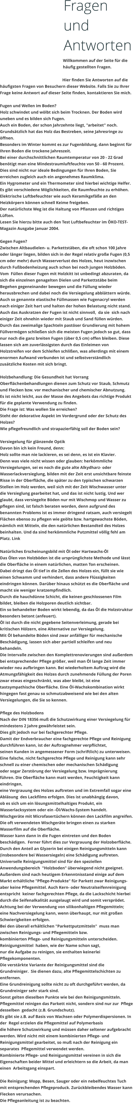 Fragen und Antworten Willkommen auf der Seite fr die hufig gestellten Fragen.  Hier finden Sie Antworten auf die hufigsten Fragen von Besuchern dieser Website. Falls Sie zu Ihrer Frage keine Antwort auf dieser Seite finden, kontaktieren Sie mich.  Fugen und Wellen im Boden? Holz schwindet und wlbt sich beim Trocknen. Der Boden wird uneben und es bilden sich Fugen. Auch ein Boden, der schon Jahrzehnte liegt, "arbeitet" noch. Grundstzlich hat das Holz das Bestreben, seine Jahresringe zu ffnen.  Besonders im Winter kommt es zur Fugenbildung, dann beginnt fr Ihren Boden die trockene Jahreszeit. Bei einer durchschnittlichen Raumtemperatur von 20 - 22 Grad bentigt man eine Mindestraumluftfeuchte von 50 - 60 Prozent. Dies sind nicht nur ideale Bedingungen fr Ihren Boden, Sie erreichen zugleich auch ein angenehmes Raumklima. Ein Hygrometer und ein Thermometer sind hierbei wichtige Helfer. Es gibt verschiedene Mglichkeiten, die Raumfeuchte zu erhhen. Elektrische Luftbefeuchter wie auch Keramikgefe an den Heizkrpern knnen schnell Keime freigeben. Der natrlichste Weg ist die Haltung von Pflanzen und richtiges Lften. Lesen Sie hierzu bitte auch den Test Luftbefeuchter im KO-TEST-Magazin Ausgabe Januar 2004.  Gegen Fugen? Zwischen Altbaudielen- u. Parkettstben, die oft schon 100 Jahre oder lnger liegen, bilden sich in der Regel relativ groe Fugen (0,5 cm oder mehr) durch Wasserverlust des Holzes, heut inzwischen durch Fubodenheizung auch schon bei noch jungen Holzbden. Vom  Fllen dieser Fugen mit Holzkitt ist unbedingt abzuraten, da sich die einzelnen genagelten Dielen und Parkettstbe beim Begehen gegeneinander bewegen und die Fllung wieder herausbrechen und dabei noch die Versiegelung abblttern wrde. Auch so genannte elastische Fllmassen wie Fugenacryl werden nach einiger Zeit hart und halten der hohen Belastung nicht stand. Auch das Auskratzen der Fugen ist nicht sinnvoll,  da sie  sich nach einiger Zeit ohnehin wieder mit Staub und Sand fllen wrden. Durch das zweimalige Spachteln pastser Grundierung mit hohem Fllvermgen schlieen sich die meisten Fugen jedoch so gut, dass nur noch die ganz breiten Fugen (ber 0,5 cm) offen bleiben. Diese lassen sich am zuverlssigsten durch das Einleimen von Holzstreifen vor dem Schleifen schlien, was allerdings mit einem enormen Aufwand verbunden ist und selbstverstndlich zustzliche Kosten mit sich bringt.  Holzbehandlung: Die Gesundheit hat Vorrang Oberflchenbehandlungen dienen zum Schutz vor Staub, Schmutz und Flecken bzw. vor mechanischer und chemischer Abnutzung.  Es ist nicht leicht, aus der Masse des Angebots das richtige Produkt fr die geplante Verwendung zu finden. Die Frage ist: Was wollen Sie erreichen? Steht der dekorative Aspekt im Vordergrund oder der Schutz des Holzes?  Wie pflegefreundlich und strapazierfhig soll der Boden sein?  Versiegelung fr glnzende Optik Davon bin ich kein Freund, denn: Holz sollte man nie lackieren, es sei denn, es ist ein Klavier.  Denn was viele nicht wissen oder glauben: herkmmliche Versiegelungen, sei es noch die gute alte Alkydharz- oder Wasserlackversieglung, bilden mit der Zeit erst unsichtbare feinste Risse in der Oberflche, die spter zu den typischen schwarzen Stellen im Holz werden, weil sich mit der Zeit Wischwasser unter die Versieglung gearbeitet hat, und das ist nicht lustig. Und wer glaubt, dass versiegelte Bden nur mit Wischmop und Wasser zu pflegen sind, ist falsch beraten worden, denn aufgrund des benannten Problems ist es immer dringend ratsam, auch versiegelt Flchen ebenso zu pflegen wie gelte bzw. hartgewachste Bden, nmlich mit Mitteln, die den natrlichen Bestandteil des Holzes beinhalten. Und da sind herkmmliche Putzmittel vllig fehl am Platz. Link   Natrliches Erscheinungsbild mit l oder Hartwachs-l Das len von Holzbden ist die ursprnglichste Methode und lsst die Oberflche in einem natrlichen, matten Ton erscheinen. Dabei dringt das l tief in die Zellen des Holzes ein, fllt sie wie einen Schwamm und verhindert, dass andere Flssigkeiten eindringen knnen. Darber hinaus schtzt es die Oberflche und macht sie weniger kratzempfindlich. Durch die hauchdnne Schicht, die keinen geschlossenen Film bildet, bleiben die Holzporen deutlich sichtbar. Ein so behandelter Boden wirkt lebendig, da das l die Holzstruktur besonders betont (anfeuert). l ist durch die nicht gegebene Seitenverleimung, gerade bei kritischen Hlzern, eine Alternative zur Versiegelung. Mit l behandelte Bden sind zwar anflliger fr mechanische Beschdigung, lassen sich aber partiell schleifen und neu behandeln. Die Intervalle zwischen den Komplettrenovierungen sind auerdem  bei entsprechender Pflege grer, weil man l lange Zeit immer wieder neu aufbringen kann. Bei wiederholtem Auftrag wird die  Atmungsfhigkeit des Holzes durch zunehmende Fllung der Poren zwar etwas eingeschrnkt, was aber bleibt, ist eine tastsympathische Oberflche. Eine l-Wachskombination wirkt hingegen fast genau so schmutzabweisend wie bei den alten Versiegelungen, die Sie so kennen.  Pflege des Holzbodens Nach der DIN 18356 mu die Schutzwirkung einer Versiegelung fr mindestens 2 Jahre gewhrleistet sein. Dies gilt jedoch nur bei fachgerechter Pflege. Damit der Endverbraucher eine fachgerechte Pflege und Reinigung  durchfhren kann, ist der Auftragnehmer verpflichtet, seinen Kunden in angemessener Form (schriftlich) zu unterweisen. Eine falsche, nicht fachgerechte Pflege und Reinigung kann sehr  schnell zu einer chemischen oder mechanischen Schdigung oder sogar Zerstrung der Versiegelung bzw. Imprgnierung  fhren. Die Oberflche kann matt werden, Feuchtigkeit kann eindringen, eine Vergrauung des Holzes auftreten und im Extremfall sogar eine Ablsung  des Lackfilms erfolgen. Dies ist unabhngig davon, ob es sich um ein lsungsmittelhaltiges Produkt, ein Wasserlacksystem oder ein -l/Wachs-System handelt. Wischgerte mit Microfasertchern knnen den Lackfilm angreifen. Die oft verwendeten Wischgerte bringen einen zu starken Wasserfilm auf die Oberflche. Wasser kann dann in die Fugen eintreten und den Boden  beschdigen.  Ferner fhrt dies zur Vergrauung der Holzoberflche. Durch den Anteil an Glyzerin bei einigen Reinigungsmitteln kann  (insbesondere bei Wassersiegeln) eine Schdigung auftreten. Universelle Reinigungsmittel sind fr den speziellen Anwendungsbereich  "Holzboden" berwiegend nicht geeignet. Auerdem sind nach heutigem Erkenntnisstand einige auf dem Markt erhltliche "Pflege-Produkte" fr Parkett zwar Reinigungs-  aber keine Pflegemittel. Auch Kern- oder Neutralseifenreinigung  entspricht  keiner fachgerechten Pflege, da die Lackschicht hierbei durch die Seifenalkalitt ausgelaugt wird und somit versprdet. Achtung bei der Verwendung von silikonhaltigen Pflegemitteln;  eine Nachversiegelung kann, wenn berhaupt, nur mit groen  Schwierigkeiten erfolgen.  Bei den berall erhltlichen "Parkettputzmitteln"  muss man zwischen Reinigungs- und Pflegemitteln bzw. kombinierten Pflege- und Reinigungsmitteln unterscheiden.  Reinigungsmittel  haben, wie der Name schon sagt,  nur die Aufgabe zu reinigen, sie enthalten keinerlei Pflegekomponenten. Die verstrkte Variante der Reinigungsmittel sind die  Grundreiniger.  Sie dienen dazu, alte Pflegemittelschichten zu entfernen. Eine Grundreinigung sollte nicht zu oft durchgefhrt werden, da  Grundreiniger sehr stark sind.  Sonst gelten dieselben Punkte wie bei den Reinigungsmitteln. Pflegemittel reinigen das Parkett nicht, sondern sind nur zur  Pflege desselben  gedacht (z.B. Grundschutz).  Es gibt sie z.B. auf Basis von Wachsen oder Polymerdispersionen. In der  Regel erzielen die Pflegemittel auf Polymerbasis die hhere Schutzwirkung und mssen daher seltener aufgebracht werden. Wird nicht mit einem kombinierten Pflege- und Reinigungsmittel gearbeitet, so mu nach der Reinigung ein separates  Pflegemittel verwendet werden. Kombinierte Pflege- und Reinigungsmittel vereinen in sich die  Eigenschaften beider Mittel und erleichtern so die Arbeit, da man einen  Arbeitsgang einspart.  Die Reinigung: Mopp, Besen, Sauger oder ein nebelfeuchtes Tuch mit entsprechenden Pflegeproduck. Zurckbleibendes Wasser kann Flecken verursachen.  Die Pflegeanleitung ist zu beachten.