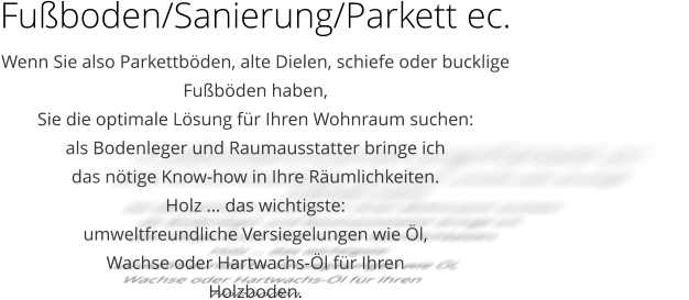 Fuboden/Sanierung/Parkett ec. Wenn Sie also Parkettbden, alte Dielen, schiefe oder bucklige  Fubden haben,  Sie die optimale Lsung fr Ihren Wohnraum suchen:  als Bodenleger und Raumausstatter bringe ich  das ntige Know-how in Ihre Rumlichkeiten.  Holz ... das wichtigste:  umweltfreundliche Versiegelungen wie l,  Wachse oder Hartwachs-l fr Ihren  Holzboden.